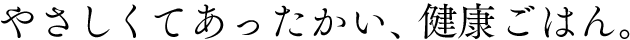 やさしくてあったかい、健康ごはん。